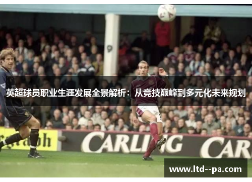 英超球员职业生涯发展全景解析：从竞技巅峰到多元化未来规划