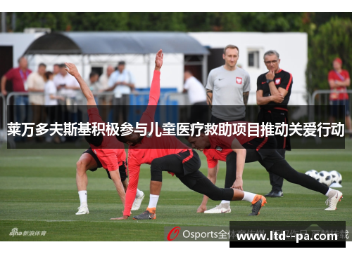 莱万多夫斯基积极参与儿童医疗救助项目推动关爱行动 莱万多夫斯基积极参与儿童医疗救助项目推动关爱行动