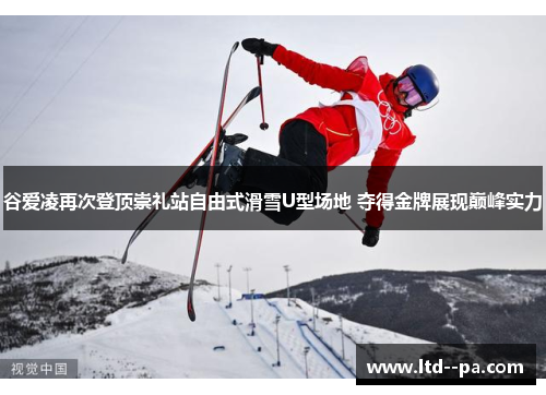 谷爱凌再次登顶崇礼站自由式滑雪U型场地 夺得金牌展现巅峰实力