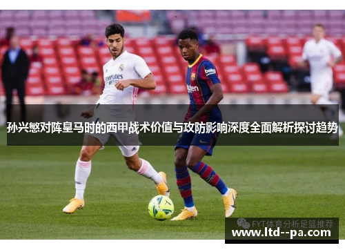 孙兴慜对阵皇马时的西甲战术价值与攻防影响深度全面解析探讨趋势