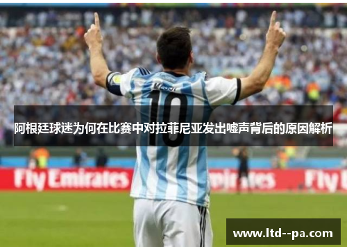 阿根廷球迷为何在比赛中对拉菲尼亚发出嘘声背后的原因解析