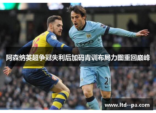 阿森纳英超争冠失利后加码青训布局力图重回巅峰