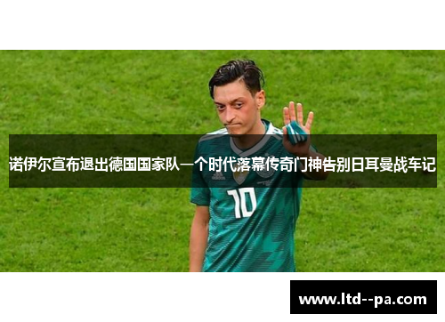 诺伊尔宣布退出德国国家队一个时代落幕传奇门神告别日耳曼战车记