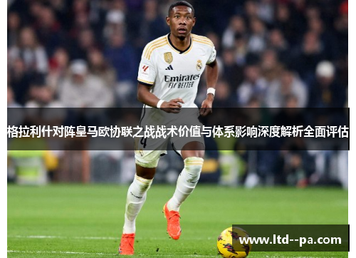 格拉利什对阵皇马欧协联之战战术价值与体系影响深度解析全面评估 格拉利什对阵皇马欧协联之战战术价值与体系影响深度解析全面评估