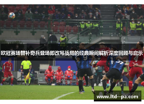 欧冠赛场替补奇兵登场即改写战局的经典瞬间解析深度回顾与启示 欧冠赛场替补奇兵登场即改写战局的经典瞬间解析深度回顾与启示